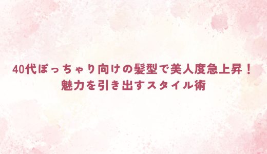 40代ぽっちゃり向けの髪型で美人度急上昇！魅力を引き出すスタイル術