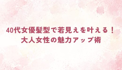40代女優髪型で若見えを叶える！大人女性の魅力アップ術