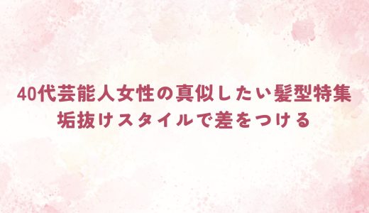 40代芸能人女性の真似したい髪型特集｜垢抜けスタイルで差をつける