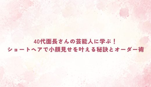 40代面長さんの芸能人に学ぶ！ショートヘアで小顔見せを叶える秘訣とオーダー術