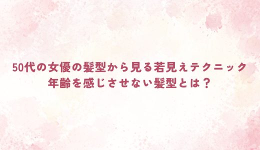 50代の女優の髪型から見る若見えテクニック｜年齢を感じさせない髪型とは？