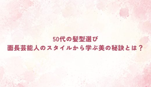 50代の髪型選び｜面長芸能人のスタイルから学ぶ美の秘訣とは？