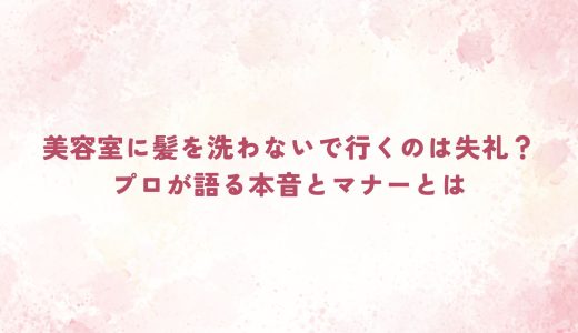 美容室に髪を洗わないで行くのは失礼？プロが語る本音とマナーとは